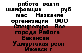 работа. вахта. шлифовщик. 50 000 руб./мес. › Название организации ­ ООО Спецресурс - Все города Работа » Вакансии   . Удмуртская респ.,Ижевск г.